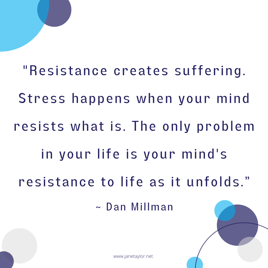 JT - Resistance creates suffering. Stress happens when your mind resists what is. The only problem in your life is your mind's resistance to life as it unfolds