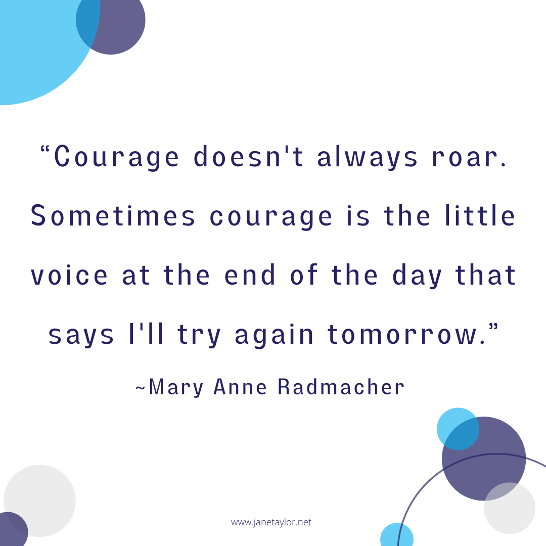 JT - Courage doesn't always roar. Sometimes courage is the little voice at the end of the day that says I'll try again tomorrow