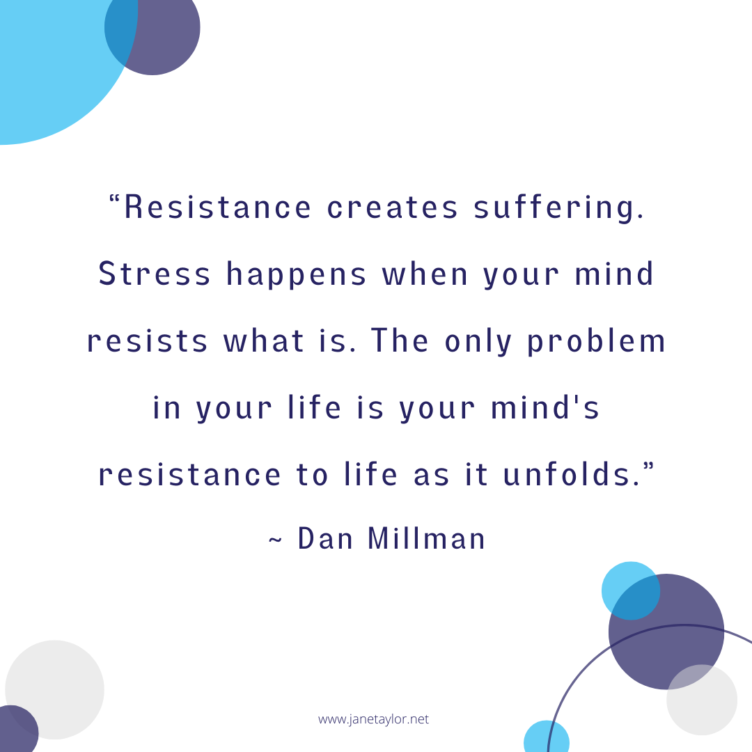 JT - Resistance creates suffering. Stress happens when your mind resists what is... The only problem in your life is your mind's resistance to life as it unfolds.