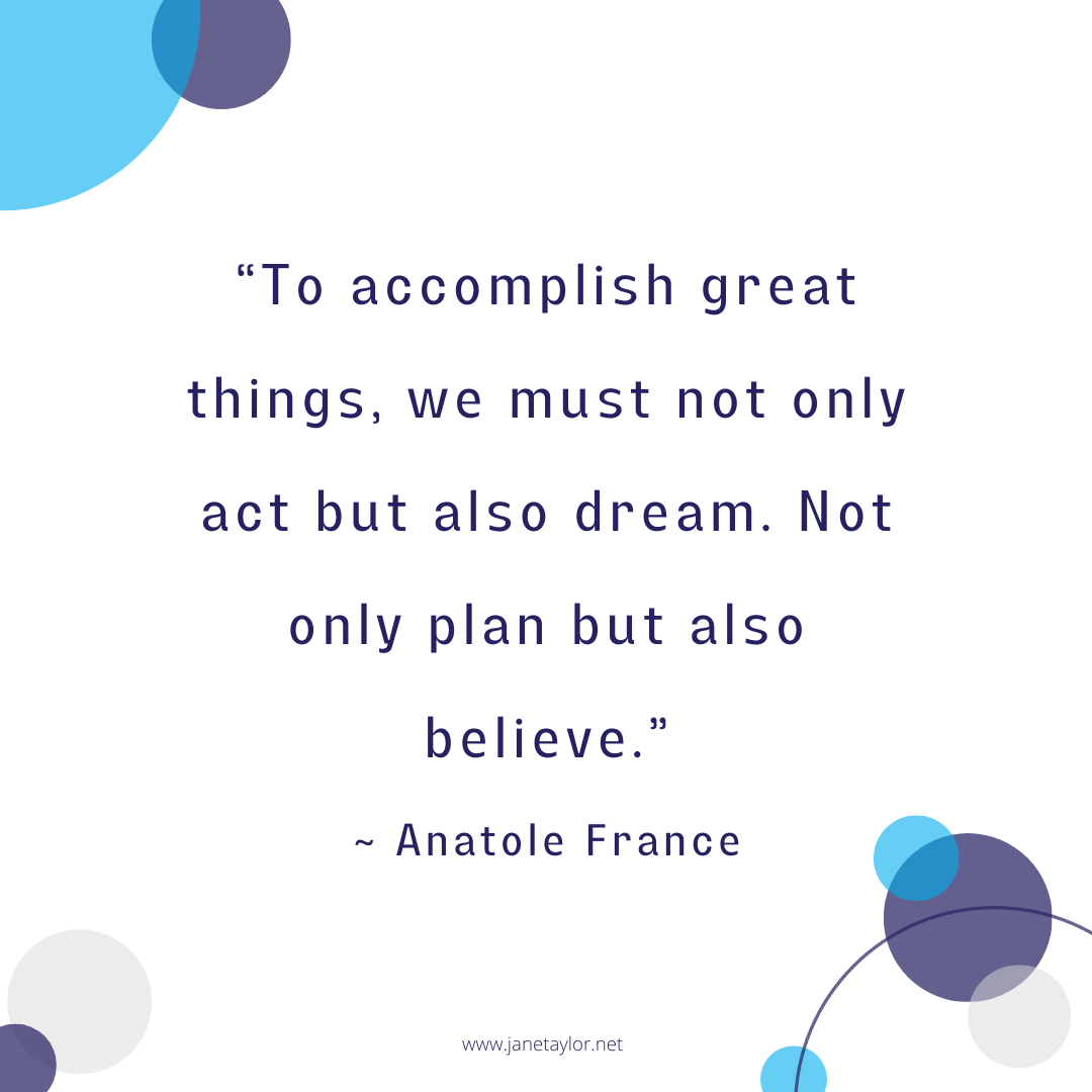 JT - To accomplish great things, we must not only act but also dream. Not only plan but also believe.” ~ Anatole France