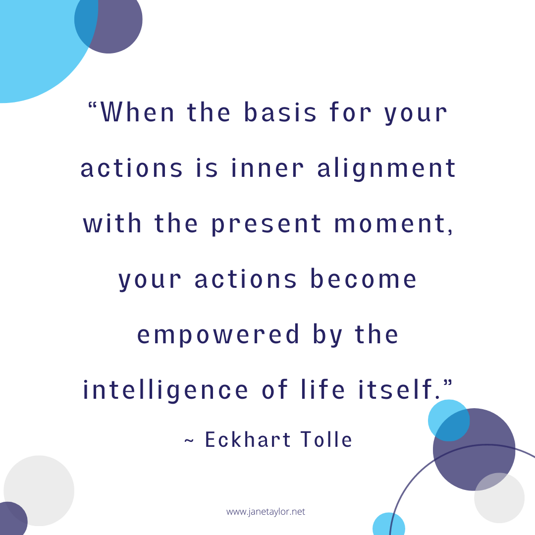 JT - “When the basis for your actions is inner alignment with the present moment, your actions become empowered by the intelligence of life itself.” ~ Eckhart Tolle