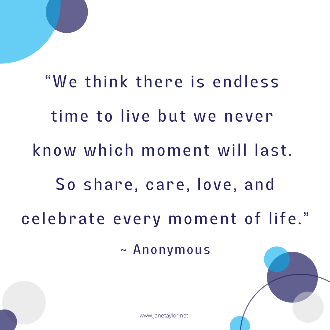 JT - We think there is endless time to live but we never know which moment will last. So share, care, love, and celebrate every moment of life - Anonymous