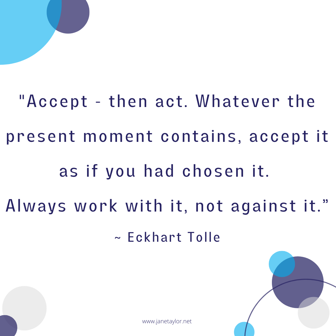 JT - Accept - then act. Whatever the present moment contains, accept it as if you had chosen it. Always work with it, not against it