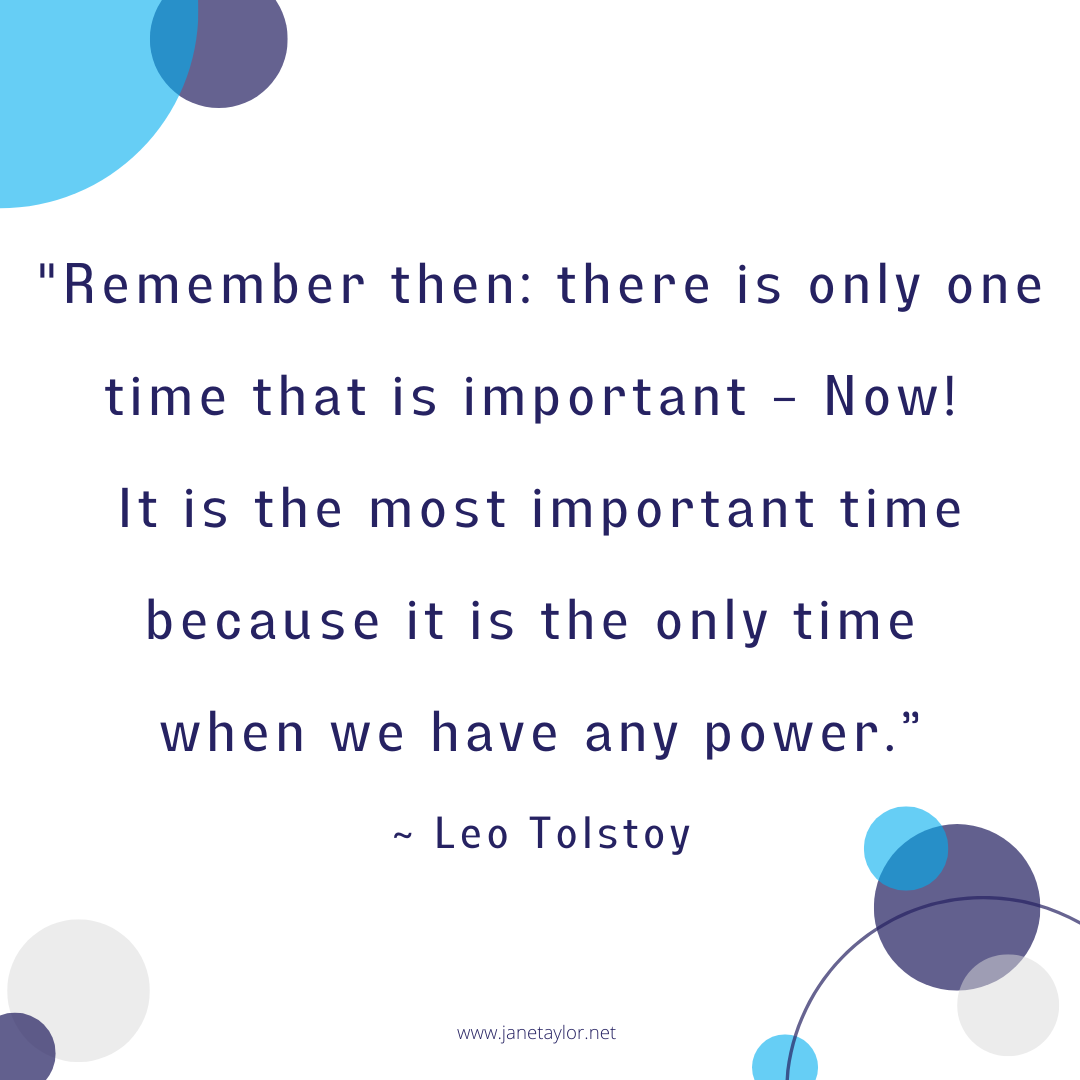 JT - Remember then there is only one time that is important – Now! It is the most important time because it is the only time when we have any power