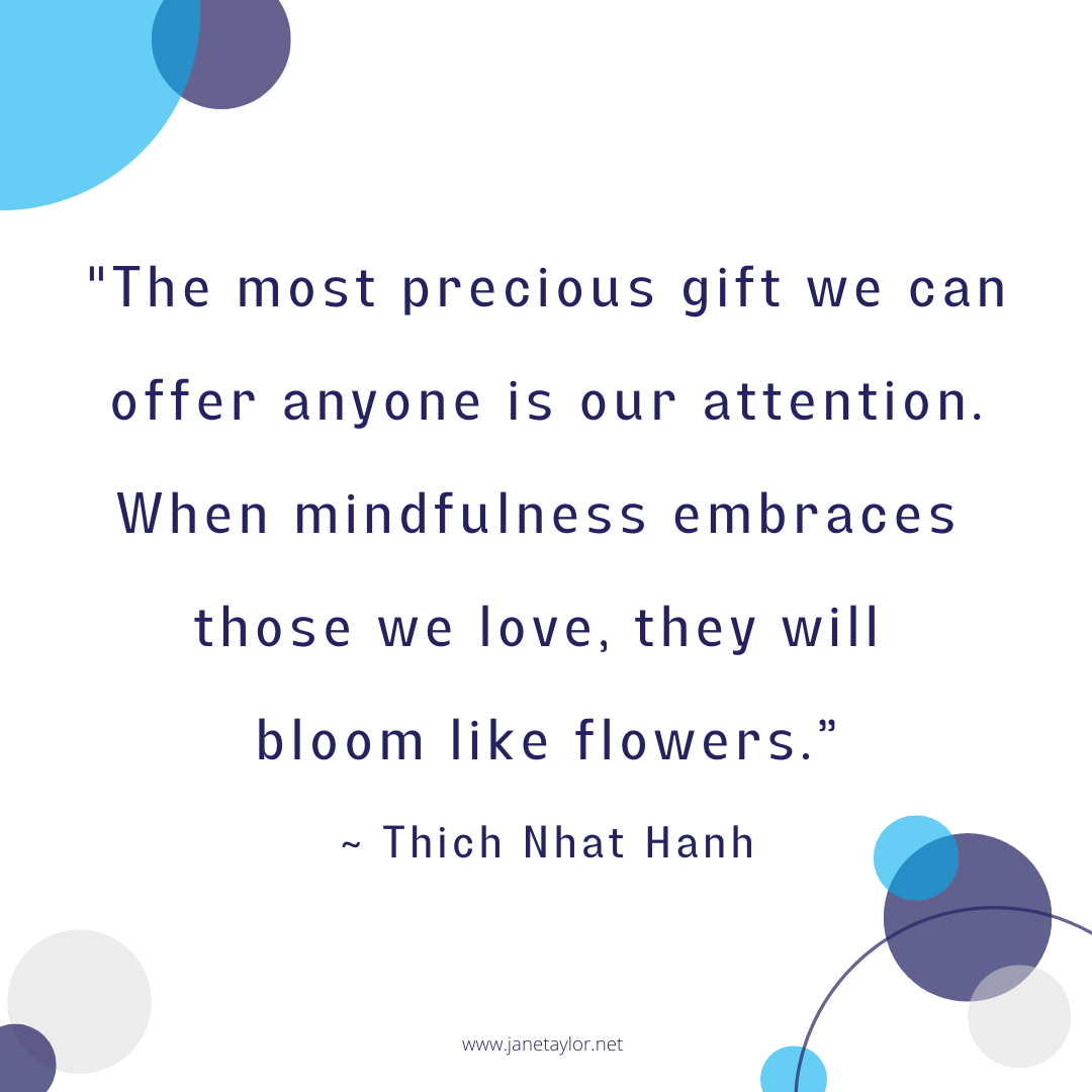 JT - The most precious gift we can offer anyone is our attention. When mindfulness embraces those we love, they will bloom like flowers