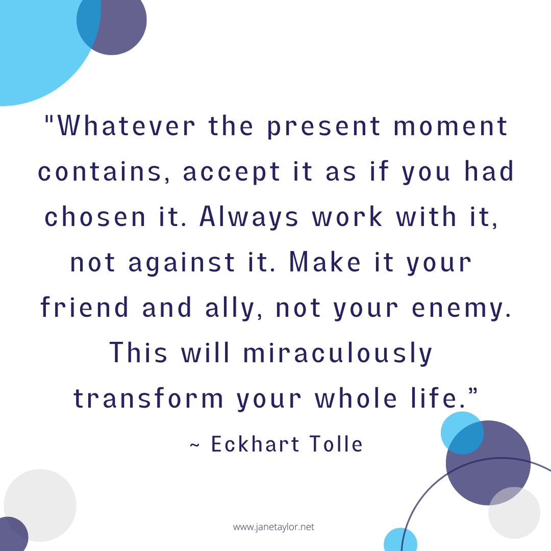 JT - Whatever the present moment contains, accept it as if you had chosen it. Always work with it, not against it. Make it your friend and ally, not your enemy. This will miraculously transform yo