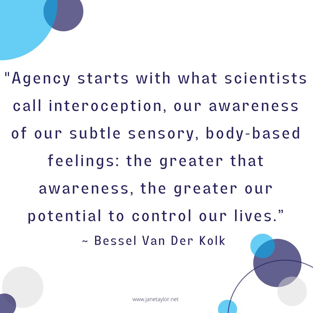 JT - Agency starts with what scientists call interoception, our awareness of our subtle sensory, body-based feelings the greater that awareness, the greater our potential to control our lives