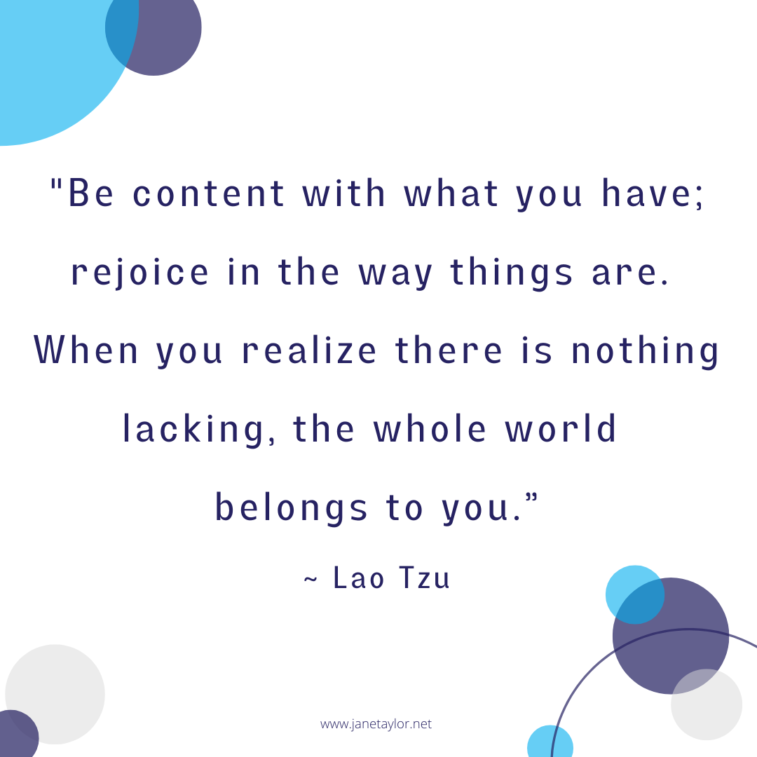 JT - Be content with what you have; rejoice in the way things are. When you realize there is nothing lacking, the whole world belongs to you